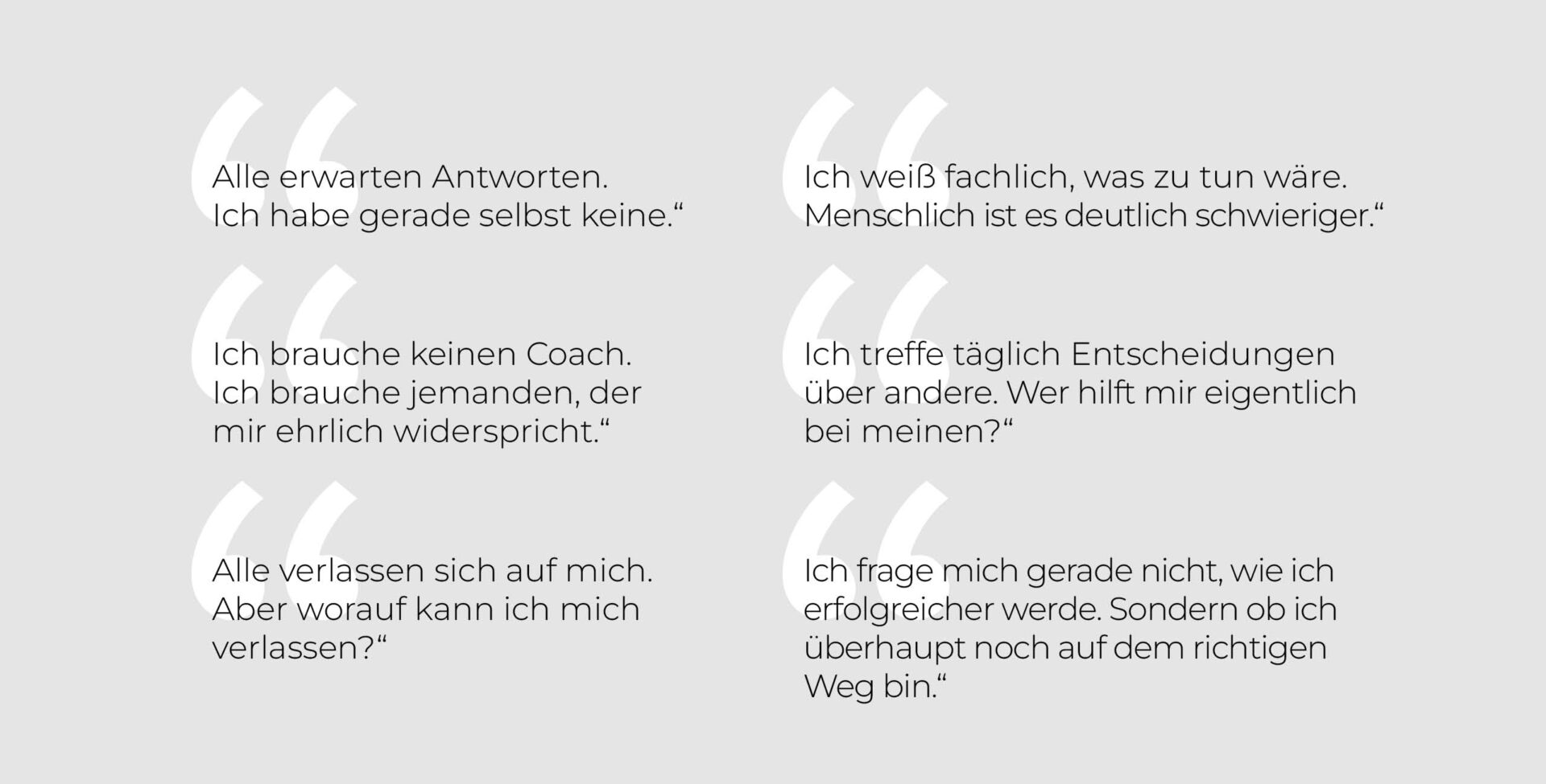 Typische Gedanken von Führungskräften: „Alle erwarten Antworten. Ich habe gerade selbst keine.“ – „Ich weiß fachlich, was zu tun wäre. Menschlich ist es deutlich schwieriger.“ – „Ich brauche keinen Coach. Ich brauche jemanden, der mir ehrlich widerspricht.“ – „Ich treffe täglich Entscheidungen über andere. Wer hilft mir eigentlich bei meinen?“ – „Alle verlassen sich auf mich. Aber worauf kann ich mich verlassen?“ – „Ich frage mich nicht, wie ich erfolgreicher werde, sondern ob ich überhaupt noch auf dem richtigen Weg bin.“